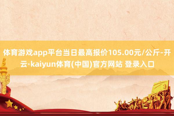 体育游戏app平台当日最高报价105.00元/公斤-开云·kaiyun体育(中国)官方网站 登录入口