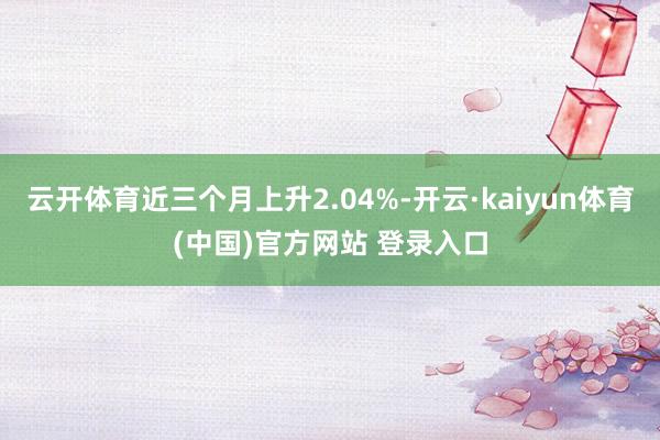 云开体育近三个月上升2.04%-开云·kaiyun体育(中国)官方网站 登录入口