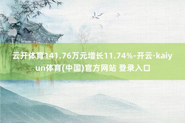 云开体育141.76万元增长11.74%-开云·kaiyun体育(中国)官方网站 登录入口