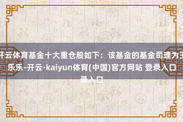 开云体育基金十大重仓股如下：该基金的基金司理为王乐乐-开云·kaiyun体育(中国)官方网站 登录入口