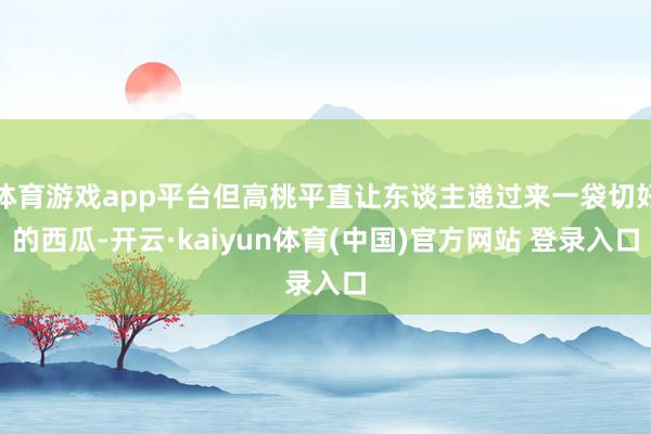 体育游戏app平台但高桃平直让东谈主递过来一袋切好的西瓜-开云·kaiyun体育(中国)官方网站 登录入口