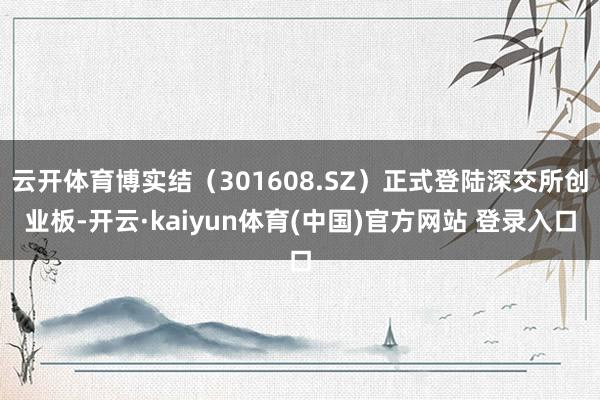 云开体育博实结（301608.SZ）正式登陆深交所创业板-开云·kaiyun体育(中国)官方网站 登录入口