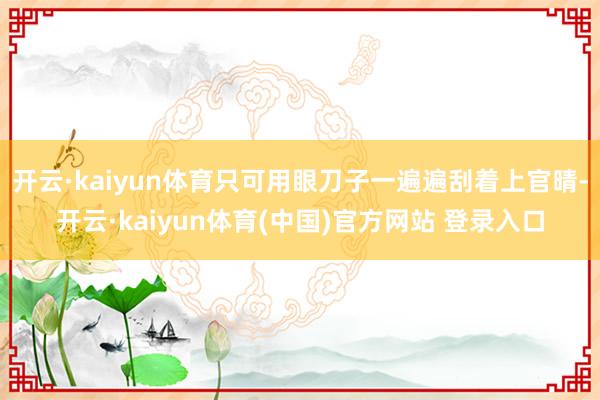 开云·kaiyun体育只可用眼刀子一遍遍刮着上官晴-开云·kaiyun体育(中国)官方网站 登录入口