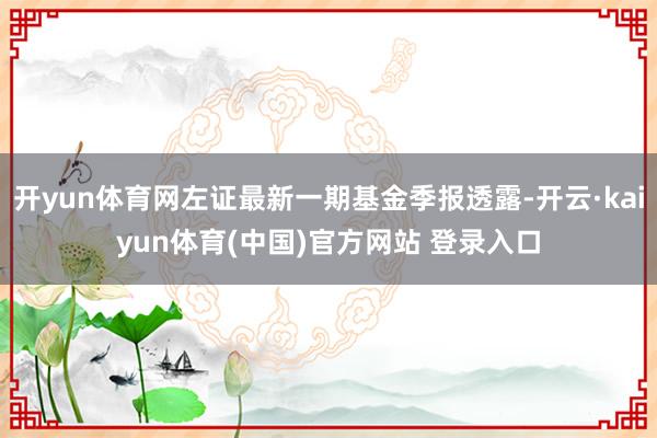 开yun体育网左证最新一期基金季报透露-开云·kaiyun体育(中国)官方网站 登录入口