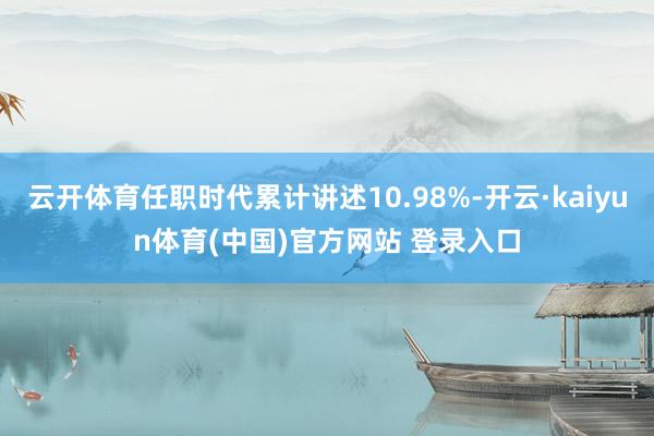 云开体育任职时代累计讲述10.98%-开云·kaiyun体育(中国)官方网站 登录入口