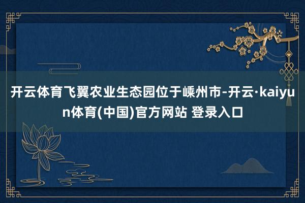 开云体育飞翼农业生态园位于嵊州市-开云·kaiyun体育(中国)官方网站 登录入口