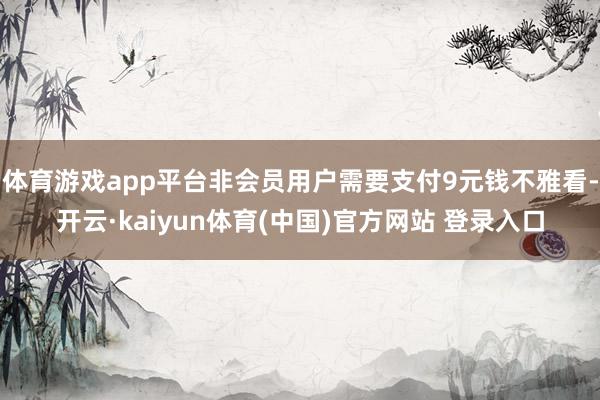 体育游戏app平台非会员用户需要支付9元钱不雅看-开云·kaiyun体育(中国)官方网站 登录入口