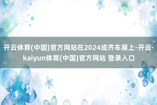 开云体育(中国)官方网站在2024成齐车展上-开云·kaiyun体育(中国)官方网站 登录入口