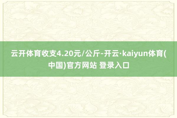 云开体育收支4.20元/公斤-开云·kaiyun体育(中国)官方网站 登录入口