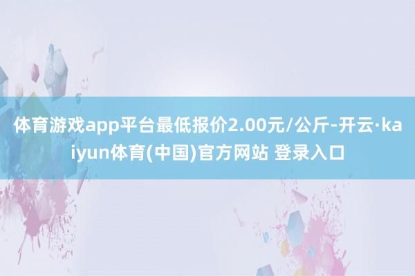 体育游戏app平台最低报价2.00元/公斤-开云·kaiyun体育(中国)官方网站 登录入口