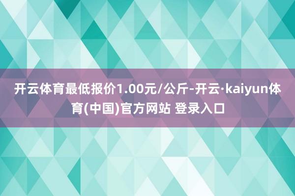 开云体育最低报价1.00元/公斤-开云·kaiyun体育(中国)官方网站 登录入口