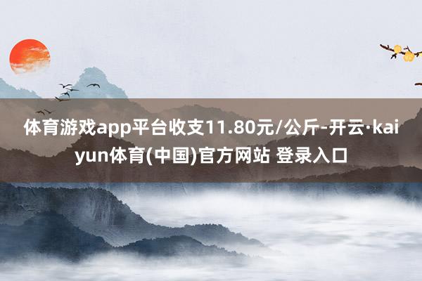 体育游戏app平台收支11.80元/公斤-开云·kaiyun体育(中国)官方网站 登录入口