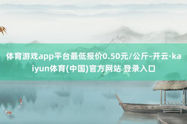 体育游戏app平台最低报价0.50元/公斤-开云·kaiyun体育(中国)官方网站 登录入口