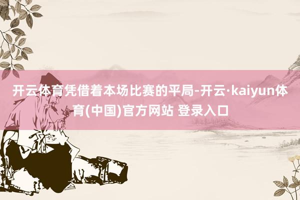 开云体育凭借着本场比赛的平局-开云·kaiyun体育(中国)官方网站 登录入口