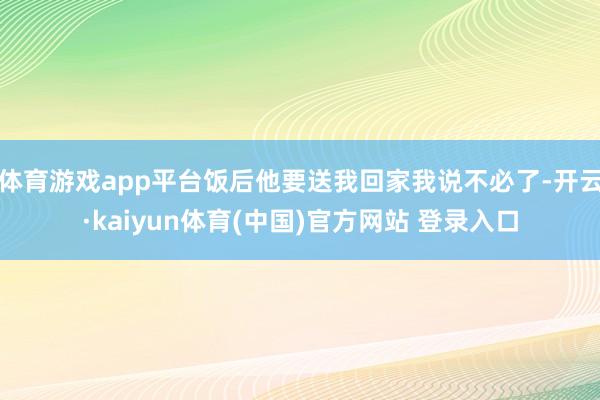 体育游戏app平台饭后他要送我回家我说不必了-开云·kaiyun体育(中国)官方网站 登录入口