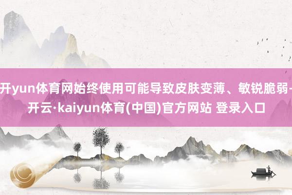 开yun体育网始终使用可能导致皮肤变薄、敏锐脆弱-开云·kaiyun体育(中国)官方网站 登录入口