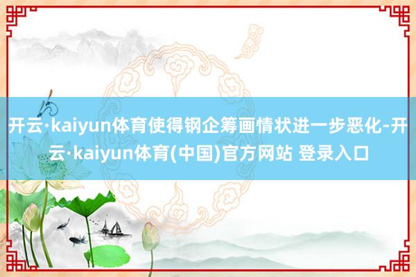 开云·kaiyun体育使得钢企筹画情状进一步恶化-开云·kaiyun体育(中国)官方网站 登录入口