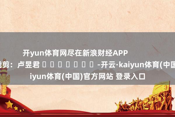 开yun体育网尽在新浪财经APP            						拖累裁剪：卢昱君 							-开云·kaiyun体育(中国)官方网站 登录入口