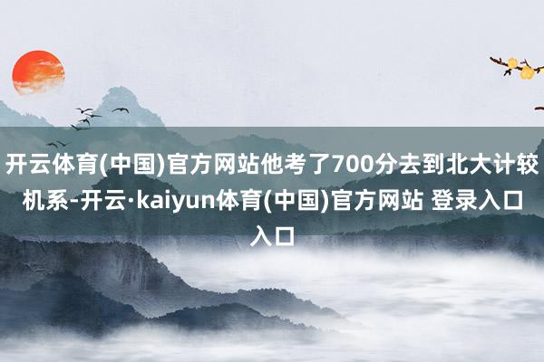 开云体育(中国)官方网站他考了700分去到北大计较机系-开云·kaiyun体育(中国)官方网站 登录入口