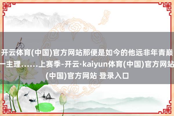 开云体育(中国)官方网站那便是如今的他远非年青巅峰时攻防一主理……上赛季-开云·kaiyun体育(中国)官方网站 登录入口