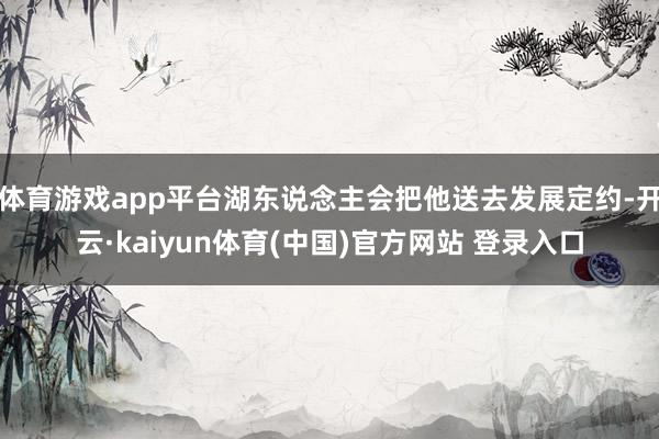 体育游戏app平台湖东说念主会把他送去发展定约-开云·kaiyun体育(中国)官方网站 登录入口