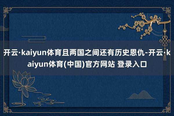 开云·kaiyun体育且两国之间还有历史恩仇-开云·kaiyun体育(中国)官方网站 登录入口