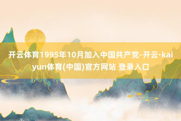 开云体育1995年10月加入中国共产党-开云·kaiyun体育(中国)官方网站 登录入口