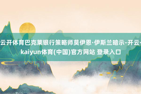 云开体育巴克莱银行策略师莫伊恩·伊斯兰暗示-开云·kaiyun体育(中国)官方网站 登录入口