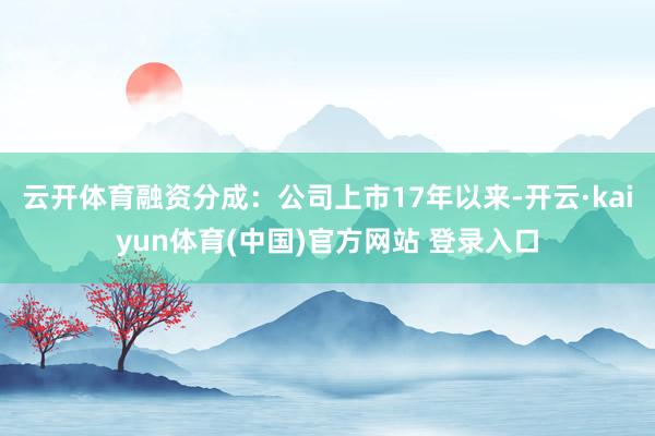 云开体育融资分成：公司上市17年以来-开云·kaiyun体育(中国)官方网站 登录入口