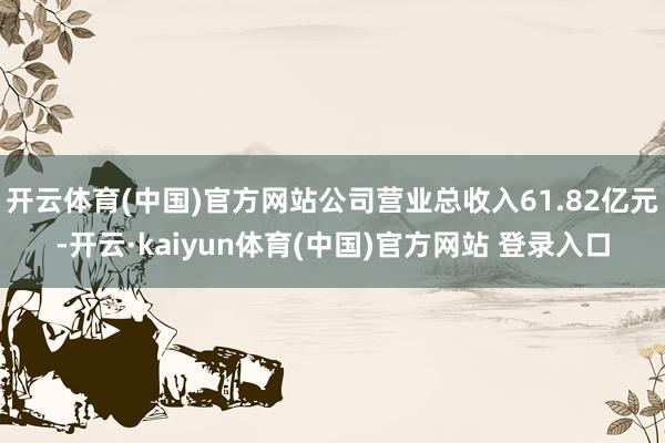 开云体育(中国)官方网站公司营业总收入61.82亿元-开云·kaiyun体育(中国)官方网站 登录入口