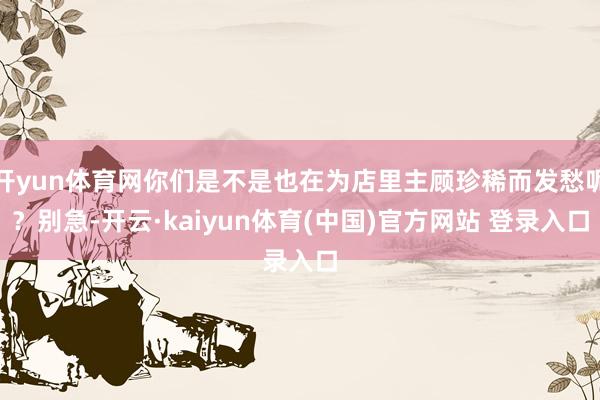 开yun体育网你们是不是也在为店里主顾珍稀而发愁呢？别急-开云·kaiyun体育(中国)官方网站 登录入口