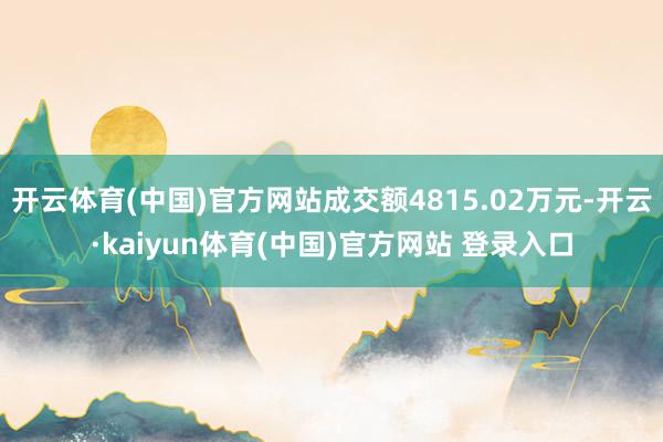 开云体育(中国)官方网站成交额4815.02万元-开云·kaiyun体育(中国)官方网站 登录入口