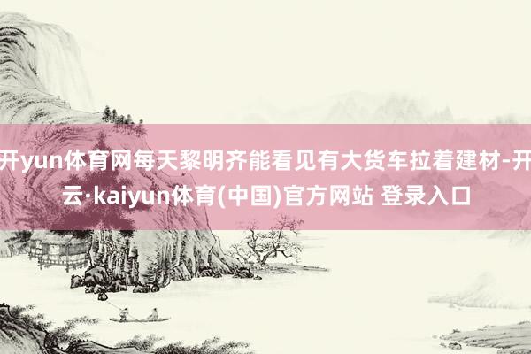 开yun体育网每天黎明齐能看见有大货车拉着建材-开云·kaiyun体育(中国)官方网站 登录入口