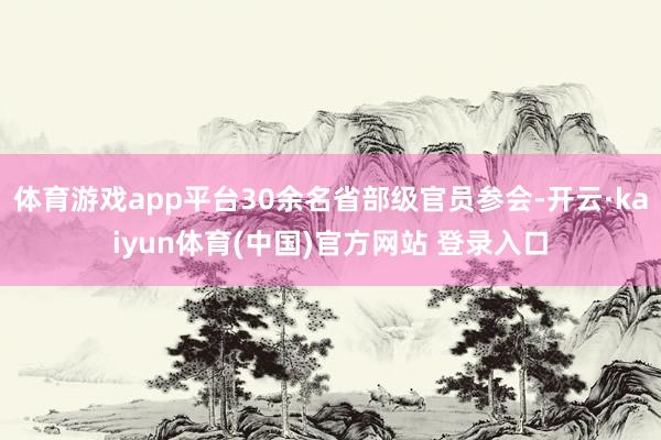 体育游戏app平台30余名省部级官员参会-开云·kaiyun体育(中国)官方网站 登录入口