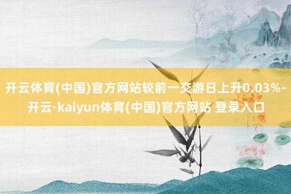 开云体育(中国)官方网站较前一交游日上升0.03%-开云·kaiyun体育(中国)官方网站 登录入口