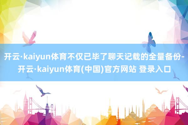 开云·kaiyun体育不仅已毕了聊天记载的全量备份-开云·kaiyun体育(中国)官方网站 登录入口