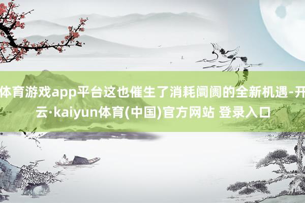 体育游戏app平台这也催生了消耗阛阓的全新机遇-开云·kaiyun体育(中国)官方网站 登录入口