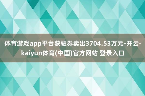 体育游戏app平台获融券卖出3704.53万元-开云·kaiyun体育(中国)官方网站 登录入口