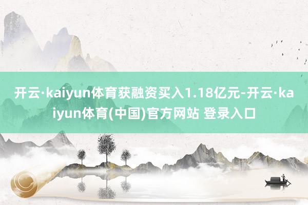 开云·kaiyun体育获融资买入1.18亿元-开云·kaiyun体育(中国)官方网站 登录入口