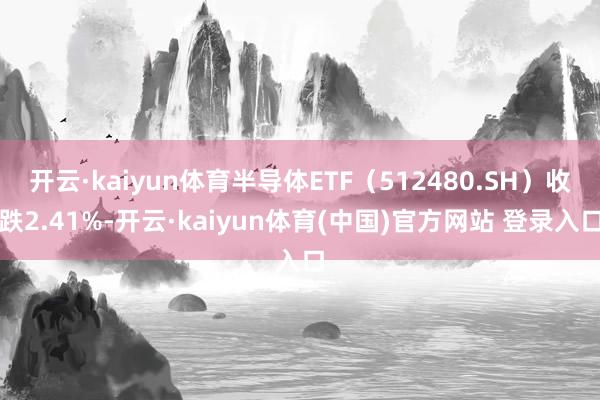 开云·kaiyun体育半导体ETF（512480.SH）收跌2.41%-开云·kaiyun体育(中国)官方网站 登录入口