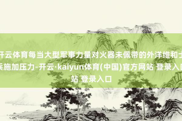 开云体育每当大型军事力量对火器未佩带的外洋维和士兵施加压力-开云·kaiyun体育(中国)官方网站 登录入口