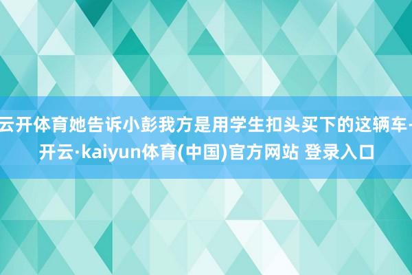 云开体育她告诉小彭我方是用学生扣头买下的这辆车-开云·kaiyun体育(中国)官方网站 登录入口