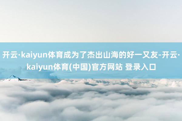 开云·kaiyun体育成为了杰出山海的好一又友-开云·kaiyun体育(中国)官方网站 登录入口