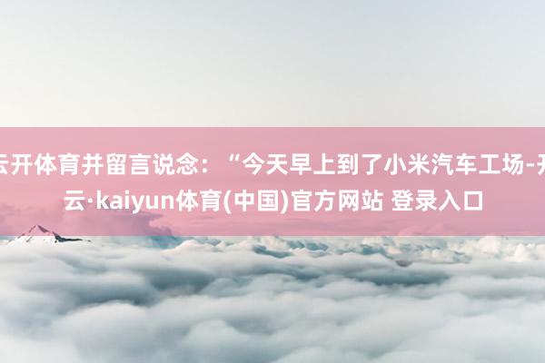 云开体育并留言说念：“今天早上到了小米汽车工场-开云·kaiyun体育(中国)官方网站 登录入口