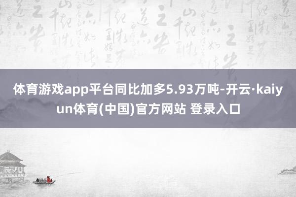 体育游戏app平台同比加多5.93万吨-开云·kaiyun体育(中国)官方网站 登录入口