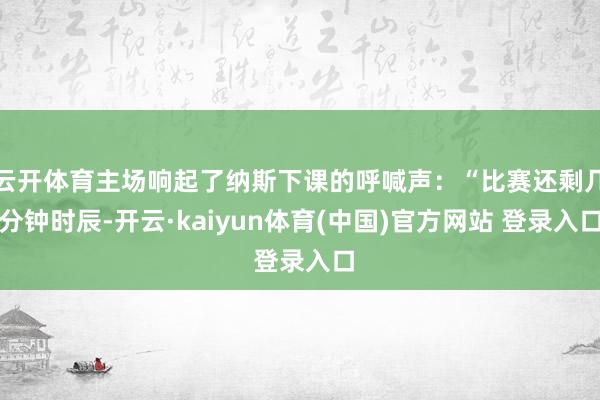 云开体育主场响起了纳斯下课的呼喊声：“比赛还剩几分钟时辰-开云·kaiyun体育(中国)官方网站 登录入口