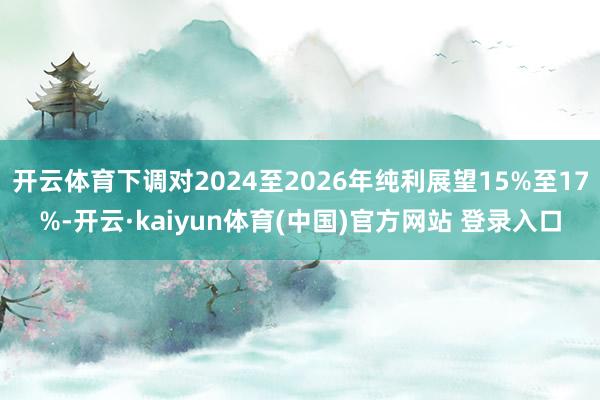 开云体育下调对2024至2026年纯利展望15%至17%-开云·kaiyun体育(中国)官方网站 登录入口