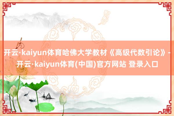 开云·kaiyun体育哈佛大学教材《高级代数引论》-开云·kaiyun体育(中国)官方网站 登录入口