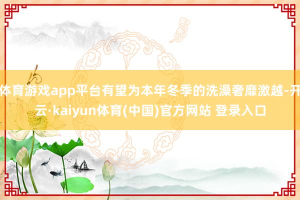 体育游戏app平台有望为本年冬季的洗澡奢靡激越-开云·kaiyun体育(中国)官方网站 登录入口