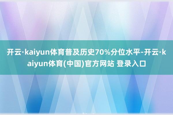 开云·kaiyun体育普及历史70%分位水平-开云·kaiyun体育(中国)官方网站 登录入口